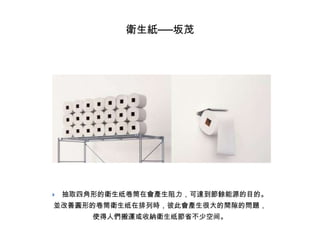 衛生紙──坂茂



抽取四角形的衛生纸卷筒在會產生阻力，可達到節餘能源的目的。

並改善圓形的卷筒衛生纸在排列時，彼此會產生很大的間隙的問題，
使得人們搬運或收納衛生纸節省不少空间。

 