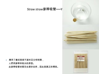 Straw straw麥稈吸管──Yuki Iida



應用了最初美索不達米亞文明時期，
人們用麥稈來吸水的原型。
此麥稈吸管材質完全源於自然，因此是真正的環保。

 