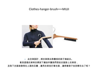 Clothes-hanger-brush──MUJI



此衣架設計，將衣架與去除塵埃的刷子做結合。

看到這個衣架時彷彿按下播放件讓我們想起衣服掛上衣架前，
及取下衣服後發現在上面的灰塵，邊用衣架拍打著衣服，邊想著刷子收到哪兒去了呢？

 