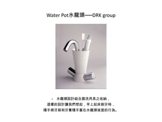 Water Pot水龍頭──DRK group



水龍頭設計結合盥洗用具之收納，

這樣的設計讓我們想起，早上起床刷牙時，
隨手將牙刷和牙膏隨手塞在水龍頭後面的行為。

 