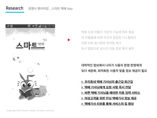 Research

경쟁사 벤치마킹 _ 스마트 택배 App

택배 조회 어플의 기본적 기능에 매우 충실

▶

타 어플들에 비해 비교적 깔끔한 디스플레이
자동 SMS 동기화로 편리함 제고
푸시 알림으로 실시간 이동 경로 확인 용이

대략적인 정보에서 나아가 사용자 한명 한명에게
보다 세분화, 최적화된 사용자 맞춤 정보 제공이 필요

> 우리동네 택배 기사님의 출근길 퇴근길
> 택배 기사님에게 요청 사항 즉시 전달

> 바쁜 택배 기사님을 배려한 자동 입력 서비스
> 여성고객을 위한 안심 택배기사 정보 제공
> 택배기사 리뷰를 통해 서비스의 질 향상

 