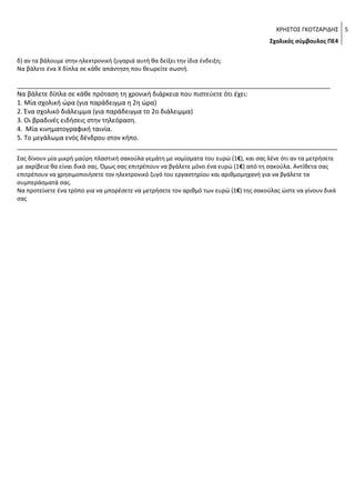 ΧΡΗΣΤΟΣ ΓΚΟΤΖΑΡΙΔΗΣ 5
Σχολικός σύμβουλος ΠΕ4
δ) αν τα βάλουμε στην ηλεκτρονική ζυγαριά αυτή θα δείξει την ίδια ένδειξη;
Να βάλετε ένα Χ δίπλα σε κάθε απάντηση που θεωρείτε σωστή.

________________________________________________________________________________________
Να βάλετε δίπλα σε κάθε πρόταση τη χρονική διάρκεια που πιστεύετε ότι έχει:
1. Μία σχολική ώρα (για παράδειγμα η 2η ώρα)
2. Ένα σχολικό διάλειμμα (για παράδειγμα το 2ο διάλειμμα)
3. Οι βραδινές ειδήσεις στην τηλεόραση.
4. Μία κινηματογραφική ταινία.
5. Το μεγάλωμα ενός δένδρου στον κήπο.
__________________________________________________________________________________________
Σας δίνουν μία μικρή μαύρη πλαστική σακούλα γεμάτη με νομίσματα του ευρώ (1€), και σας λένε ότι αν τα μετρήσετε
με ακρίβεια θα είναι δικά σας. Όμως σας επιτρέπουν να βγάλετε μόνο ένα ευρώ (1€) από τη σακούλα. Αντίθετα σας
επιτρέπουν να χρησιμοποιήσετε τον ηλεκτρονικό ζυγό του εργαστηρίου και αριθμομηχανή για να βγάλετε τα
συμπεράσματά σας.
Να προτείνετε ένα τρόπο για να μπορέσετε να μετρήσετε τον αριθμό των ευρώ (1€) της σακούλας ώστε να γίνουν δικά
σας.

Τα φύλλα κάθε δένδρου έχουν διαφορετικά μήκη.
Πριν αποφασίσετε σχετικά με το πόσο περίπου είναι το μήκος των
φύλλων μιας δάφνης, χρειάζεται να μετρήσετε αρκετά από αυτά. Μερικά
φύλλα παρουσιάζονται στην διπλανή φωτογραφία. Με τη βοήθεια του
χάρακα να κάνετε τις μετρήσεις πέντε (5)φύλλων με ακρίβεια εκατοστού
και να τις καταγράψετε σε πίνακα.
Αν σας δινόταν άλλο ένα φύλλο από το δένδρο αυτό, περίπου πόσο
πιστεύετε ότι θα ήταν το μήκος του; Να εξηγήσετε την απάντησή σας.
Πόσο σωστές πιστεύεις ότι είναι οι μετρήσεις που έκανες; Μπορείς να
αναφέρεις δύο περιπτώσεις που θα μπορούσαν να επηρεάσουν τις
μετρήσεις σου και να οδηγήσουν σε λάθος αποτέλεσμα;
Μία άλλη ομάδα μαθητών, προσπαθεί να ερευνήσει άλλα ζητήματα
σχετικά με τ α χαρακτηριστικά των φύλλων των δένδρων. Μπορείς να
διατυπώσεις ένα ερευνητικό ερώτημα για να μελετήσουν;

 