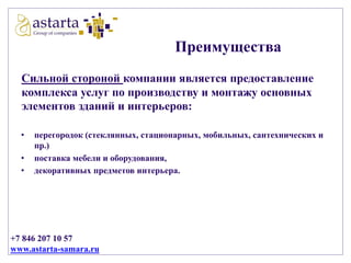 Преимущества
Сильной стороной компании является предоставление
комплекса услуг по производству и монтажу основных
элементов зданий и интерьеров:
•
•
•

перегородок (стеклянных, стационарных, мобильных, сантехнических и
пр.)
поставка мебели и оборудования,
декоративных предметов интерьера.

+7 846 207 10 57
www.astarta-samara.ru

 