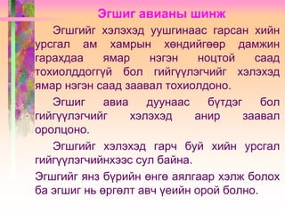 Эгшиг авианы шинж
Эгшгийг хэлэхэд уушгинаас гарсан хийн
урсгал ам хамрын хөндийгөөр дамжин
гарахдаа
ямар
нэгэн
ноцтой
саад
тохиолддоггүй бол гийгүүлэгчийг хэлэхэд
ямар нэгэн саад заавал тохиолдоно.
Эгшиг
авиа
дуунаас
бүтдэг
бол
гийгүүлэгчийг
хэлэхэд
анир
заавал
оролцоно.
Эгшгийг хэлэхэд гарч буй хийн урсгал
гийгүүлэгчийнхээс сул байна.
Эгшгийг янз бүрийн өнгө аялгаар хэлж болох
ба эгшиг нь өргөлт авч үеийн орой болно.

 