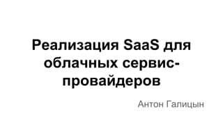 Реализация SaaS для
облачных сервиспровайдеров
Антон Галицын

 