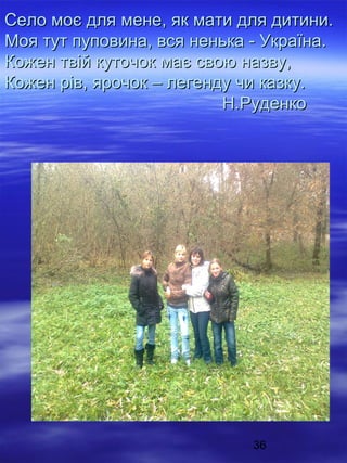 Село моє для мене, як мати для дитини.
Моя тут пуповина, вся ненька - Україна.
Кожен твій куточок має свою назву,
Кожен рів, ярочок – легенду чи казку.
Н.Руденко

36

 