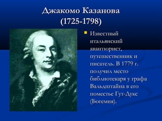 Джакомо Казанова
(1725-1798)


Известный
итальянский
авантюрист,
путешественник и
писатель. В 1779 г.
получил место
библиотекаря у графа
Вальдштайна в его
поместье Гут-Дукс
(Богемия).

 