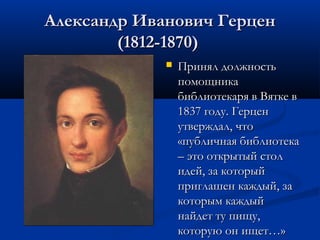 Александр Иванович Герцен
(1812-1870)


Принял должность
помощника
библиотекаря в Вятке в
1837 году. Герцен
утверждал, что
«публичная библиотека
– это открытый стол
идей, за который
приглашен каждый, за
которым каждый
найдет ту пищу,
которую он ищет…»

 
