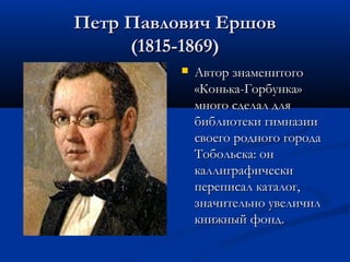 Петр Павлович Ершов
(1815-1869)


Автор знаменитого
«Конька-Горбунка»
много сделал для
библиотеки гимназии
своего родного города
Тобольска: он
каллиграфически
переписал каталог,
значительно увеличил
книжный фонд.

 