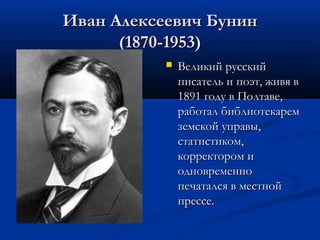 Иван Алексеевич Бунин
(1870-1953)


Великий русский
писатель и поэт, живя в
1891 году в Полтаве,
работал библиотекарем
земской управы,
статистиком,
корректором и
одновременно
печатался в местной
прессе.

 