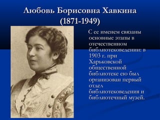 Любовь Борисовна Хавкина
(1871-1949)
С ее именем связаны
основные этапы в
отечественном
библиотековедении: в
1903 г. при
Харьковской
общественной
библиотеке ею был
организован первый
отдел
библиотековедения и
библиотечный музей.

 