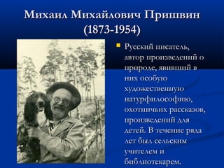 Михаил Михайлович Пришвин
(1873-1954)


Русский писатель,
автор произведений о
природе, явивший в
них особую
художественную
натурфилософию,
охотничьих рассказов,
произведений для
детей. В течение ряда
лет был сельским
учителем и
библиотекарем.

 