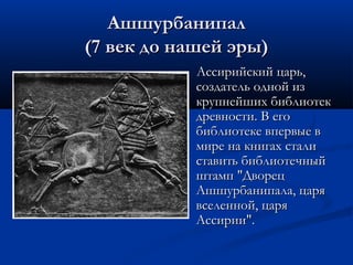 Ашшурбанипал
(7 век до нашей эры)
Ассирийский царь,
создатель одной из
крупнейших библиотек
древности. В его
библиотеке впервые в
мире на книгах стали
ставить библиотечный
штамп "Дворец
Ашшурбанипала, царя
вселенной, царя
Ассирии".

 