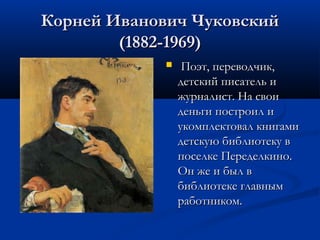 Корней Иванович Чуковский
(1882-1969)


Поэт, переводчик,
детский писатель и
журналист. На свои
деньги построил и
укомплектовал книгами
детскую библиотеку в
поселке Переделкино.
Он же и был в
библиотеке главным
работником.

 