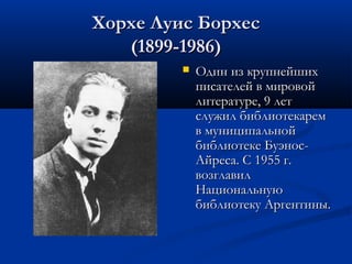 Хорхе Луис Борхес
(1899-1986)


Один из крупнейших
писателей в мировой
литературе, 9 лет
служил библиотекарем
в муниципальной
библиотеке БуэносАйреса. С 1955 г.
возглавил
Национальную
библиотеку Аргентины.

 