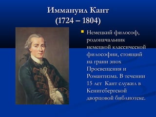 Иммануил Кант
(1724 – 1804)


Немецкий философ,
родоначальник
немецкой классической
философии, стоящий
на грани эпох
Просвещения и
Романтизма. В течении
15 лет Кант служил в
Кенигсбергской
дворцовой библиотеке.

 