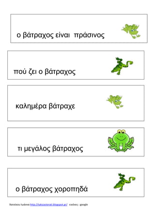 ο βάτραχος είναι πράσινος

πού ζει ο βάτραχος

καλημέρα βάτραχε

τι μεγάλος βάτραχος

ο βάτραχος χοροπηδά
Χατσίκου Ιωάννα http://taksiasterati.blogspot.gr/ εικόνες : google

 