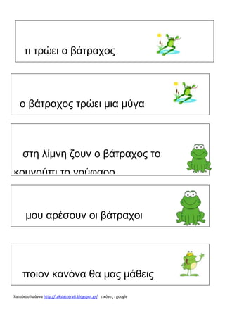 τι τρώει ο βάτραχος

ο βάτραχος τρώει μια μύγα

στη λίμνη ζουν ο βάτραχος το
κουνούπι το νούφαρο

μου αρέσουν οι βάτραχοι

ποιον κανόνα θα μας μάθεις
Χατσίκου Ιωάννα http://taksiasterati.blogspot.gr/ εικόνες : google

 