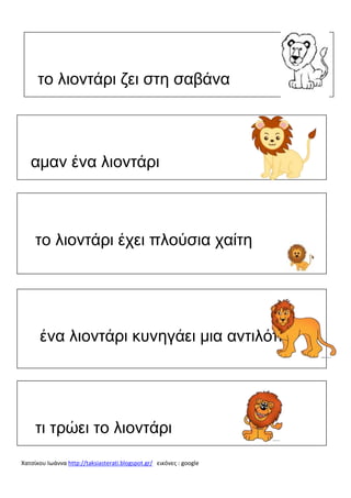 το λιοντάρι ζει στη σαβάνα

αμαν ένα λιοντάρι

το λιοντάρι έχει πλούσια χαίτη

ένα λιοντάρι κυνηγάει μια αντιλόπη

τι τρώει το λιοντάρι
Χατσίκου Ιωάννα http://taksiasterati.blogspot.gr/ εικόνες : google

 