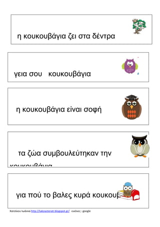 η κουκουβάγια ζει στα δέντρα

γεια σου κουκουβάγια

η κουκουβάγια είναι σοφή

τα ζώα συμβουλεύτηκαν την
κουκουβάγια

για πού το βαλες κυρά κουκουβάγια
Χατσίκου Ιωάννα http://taksiasterati.blogspot.gr/ εικόνες : google

 