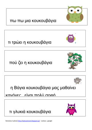 πω πω μια κουκουβάγια

τι τρώει η κουκουβάγια

πού ζει η κουκουβάγια

η Βάγια κουκουβάγια μας μαθαίνει
κανόνες είναι πολύ σοφή

τι γλυκιά κουκουβάγια
Χατσίκου Ιωάννα http://taksiasterati.blogspot.gr/ εικόνες : google

 