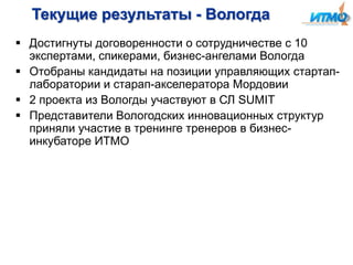Текущие результаты - Вологда
 Достигнуты договоренности о сотрудничестве с 10
экспертами, спикерами, бизнес-ангелами Вологда
 Отобраны кандидаты на позиции управляющих стартаплаборатории и старап-акселератора Мордовии
 2 проекта из Вологды участвуют в СЛ SUMIT
 Представители Вологодских инновационных структур
приняли участие в тренинге тренеров в бизнесинкубаторе ИТМО

 