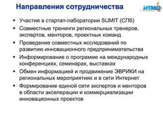 Направления сотрудничества
 Участие в стартап-лаборатории SUMIT (СПб)
 Совместные тренинги региональных тренеров,
экспертов, менторов, проектных команд
 Проведение совместных исследований по
развитию инновационного предпринимательства
 Информирование о программе на международных
конференциях, семинарах, выставках
 Обмен информацией и продвижение ЭВРИКИ на
региональных мероприятиях и в сети Интернет
 Формирование единой сети экспертов и менторов
в области акселерации и коммерциализации
инновационных проектов

 