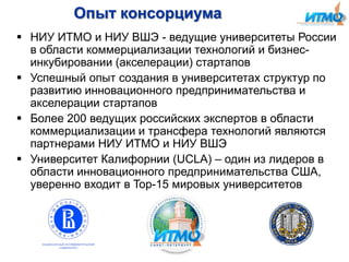 Опыт консорциума
 НИУ ИТМО и НИУ ВШЭ - ведущие университеты России
в области коммерциализации технологий и бизнесинкубировании (акселерации) стартапов
 Успешный опыт создания в университетах структур по
развитию инновационного предпринимательства и
акселерации стартапов
 Более 200 ведущих российских экспертов в области
коммерциализации и трансфера технологий являются
партнерами НИУ ИТМО и НИУ ВШЭ
 Университет Калифорнии (UCLA) – один из лидеров в
области инновационного предпринимательства США,
уверенно входит в Top-15 мировых университетов

 