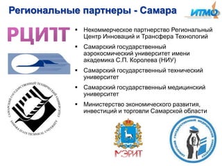 Региональные партнеры - Самара
 Некоммерческое партнерство Региональный
Центр Инноваций и Трансфера Технологий
 Самарский государственный
аэрокосмический университет имени
академика С.П. Королева (НИУ)
 Самарский государственный технический
университет
 Самарский государственный медицинский
университет
 Министерство экономического развития,
инвестиций и торговли Самарской области

 
