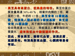 

黑豆具有高蛋白、低熱量的特性。 黑豆中蛋白
質含量高達 36%-40 ％，相當於肉類的 2 倍、雞
蛋的 3 倍、牛奶的 12 倍；黑豆含有 18 種氨基
酸，特別是人體必需的 8 種氨基酸；黑豆還
含有 19 種油酸， 其不飽和脂肪酸含量達 80 ％，
吸收率高達 95 ％以上，除能滿足人體對脂肪的
需要外，還有降低血中膽固醇的作用。



因此，常食黑豆，能軟化血管，滋潤皮膚，
延緩衰老。特別是對高血壓、心 臓 病等患者
有益。

 
