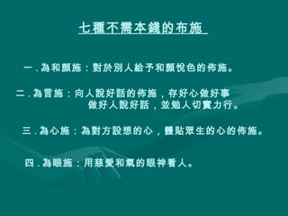 七種不需本錢的布施
一 . 為和顏施：對於別人給予和顏悅色的佈施。
二 . 為言施：向人說好話的佈施，存好心做好事
做好人說好話，並勉人切實力行。
三 . 為心施：為對方設想的心，體貼眾生的心的佈施。
四 . 為眼施：用慈愛和氣的眼神看人。

 