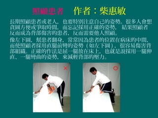 照顧患者　作者：柴惠敏
長期照顧患者或老人，也要特別注意自己的姿勢。很多人會想
貪圖方便或爭取時間，而忘記採用正確的姿勢， 結果照顧者
反而成為背部傷害的患者，反而需要他人照顧。
像左下圖，幫患者翻身，常常因為患者的位置在病床的中間，
而使照顧者採用直腿前彎的姿勢 ( 如左下圖 ) ，很容易傷害背
部組織。正確的作法是屈一腿放在床上，也就是說採用一腿伸
直、一腿彎曲的姿勢，來減輕背部的壓力。

 