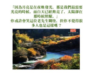 「因為月亮是在夜晚 發光，那是我們最需要
光亮的時候，而白天已經夠 亮了，太陽卻在
那時候照耀。」
你 或許會笑這位老先生糊塗，但你 不覺得很
多人也是這樣嗎 ？

 