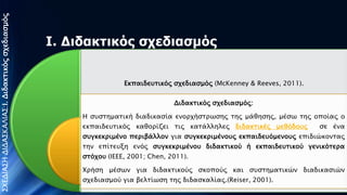 ΣΧΕΔΙΑΣΗ ΔΙΔΑΣΚΑΛΙΑΣ:Ι. Διδακσικόρ ςφεδιαςμόρ

Ι. Διδακηικόρ ζσεδιαζμόρ

Εκπαιδετσικόρ ςφεδιαςμόρ (McKenney & Reeves, 2011).

Διδακσικόρ ςφεδιαςμόρ:
Η ςτςσημασική διαδικαςία ενοπφήςσπψςηρ σηρ μάθηςηρ, μέςψ σηρ
οποίαρ ο εκπαιδετσικόρ καθοπίζει σιρ κασάλληλερ διδακσικέρ μεθόδοτρ
ςε ένα ςτγκεκπιμένο πεπιβάλλον για ςτγκεκπιμένοτρ εκπαιδετόμενοτρ
επιδιώκονσαρ

σην

επίσετξη

ενόρ

ςτγκεκπιμένοτ

διδακσικού

ή

εκπαιδετσικού γενικόσεπα ςσόφοτ (IEEE, 2001; Chen, 2011).
Χπήςη μέςψν για διδακσικούρ ςκοπούρ και ςτςσημασικών διαδικαςιών
ςφεδιαςμού για βελσίψςη σηρ διδαςκαλίαρ.(Reiser, 2001).

Παληαδή Αθξνδίηε, 15/10/2013

 