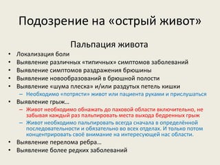 Подозрение на «острый живот»
Пальпация живота
•
•
•
•
•

Локализация боли
Выявление различных «типичных» симптомов заболеваний
Выявление симптомов раздражения брюшины
Выявление новообразований в брюшной полости
Выявление «шума плеска» и/или раздутых петель кишки
– Необходимо «потрясти» живот или пациента руками и прислушаться

• Выявление грыж…
– Живот необходимо обнажать до паховой области включительно, не
забывая каждый раз пальпировать места выхода бедренных грыж
– Живот необходимо пальпировать всегда сначала в определённой
последовательности и обязательно во всех отделах. И только потом
концентрировать своё внимание на интересующей нас области.

• Выявление перелома ребра…
• Выявление более редких заболеваний

 