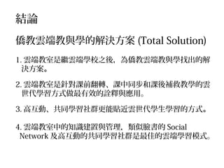 結論
僑教雲端教與學的解決方案 (Total Solution)
1. 雲端教室是繼雲端學校之後，為僑教雲端教與學找出的解
決方案。
2. 雲端教室是針對課前翻轉、課中同步和課後補救教學的雲
世代學習方式做最有效的詮釋與應用。
3. 高互動、共同學習社群更能貼近雲世代學生學習的方式。
4. 雲端教室中的知識建置與管理，類似臉書的 Social
Network 及高互動的共同學習社群是最佳的雲端學習模式。

 