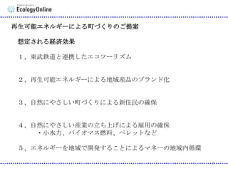 再生可能エネルギーによる町づくりのご提案

想定される経済効果
１、東武鉄道と連携したエコツーリズム

２、再生可能エネルギーによる地域産品のブランド化

３、自然にやさしい町づくりによる新住民の確保

４、自然にやさしい産業の立ち上げによる雇用の確保
・小水力、バイオマス燃料、ペレットなど
５、エネルギーを地域で開発することによるマネーの地域内循環
3

 