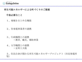 再生可能エネルギーによる町づくりのご提案

今後必要なこと
１、地域をまとめる機能

２、各発電事業者の連携

３、行政機関との連携
・教育、観光、補助事業
４、大学機関との連携
・足利工大他
５、住民自身が関わる再生可能エネルギープロジェクト（市民発電所
等）
4

 