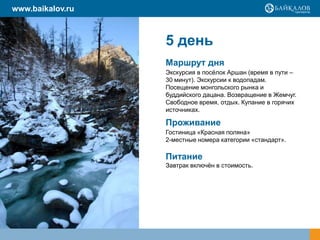 www.baikalov.ru

5 день
Маршрут дня
Экскурсия в посѐлок Аршан (время в пути –
30 минут). Экскурсии к водопадам.
Посещение монгольского рынка и
буддийского дацана. Возвращение в Жемчуг.
Свободное время, отдых. Купание в горячих
источниках.

Проживание
Гостиница «Красная поляна»
2-местные номера категории «стандарт».

Питание
Завтрак включѐн в стоимость.

 