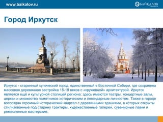 www.baikalov.ru

Город Иркутск

Иркутск - старинный купеческий город, единственный в Восточной Сибири, где сохранена
массовая деревянная застройка 18-19 веков с «кружевной» архитектурой. Иркутск
является ещѐ и культурной столицей региона: здесь имеются театры, концертные залы,
церкви и множество памятников историческим и легендарным личностям. Также в городе
воссоздан огромный исторический квартал с деревянными зданиями, в которых открыты
стилизованные под старину трактиры, художественные галереи, сувенирные лавки и
ремесленные мастерские.

 