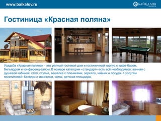www.baikalov.ru

Гостиница «Красная поляна»

Усадьба «Красная поляна» - это уютный гостевой дом и гостиничный корпус с кафе-баром,
бильярдом и конференц-залом. В номере категории «стандарт» есть всѐ необходимое: ванная с
душевой кабиной, стол, стулья, вешалка с плечиками, зеркало, чайник и посуда. К услугам
посетителей: беседки с мангалом, каток, детская площадка.

 