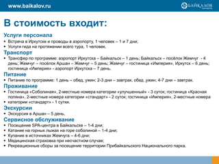 www.baikalov.ru

В стоимость входит:
Услуги персонала
 Встреча в Иркутске и проводы в аэропорту, 1 человек – 1 и 7 дни;
 Услуги гида на протяжении всего тура, 1 человек.

Транспорт
 Трансфер по программе: аэропорт Иркутска – Байкальск – 1 день; Байкальск – посѐлок Жемчуг - 4
день; Жемчуг – посѐлок Аршан – Жемчуг – 5 день; Жемчуг – гостиница «Империя», Иркутск – 6 день;
гостиница «Империя» - аэропорт Иркутска – 7 день.

Питание
 Питание по программе: 1 день – обед, ужин; 2-3 дни – завтрак, обед ,ужин; 4-7 дни – завтрак.

Проживание
 Гостиница «Соболиная», 2-местные номера категории «улучшенный» - 3 суток; гостиница «Красная
поляна», 2-местные номера категории «стандарт» - 2 суток; гостиница «Империя», 2-местные номера
 категории «стандарт» - 1 сутки.

Экскурсии
 Экскурсия в Аршан – 5 день.

Сервисное обслуживание






Посещение SPA-центра в Байкальске – 1-4 дни;
Катание на горных лыжах на горе соболиной – 1-4 дни;
Купание в источниках Жемчуга – 4-6 дни;
Медицинская страховка при несчастном случае;
Рекреационные сборы за посещение территории Прибайкальского Национального парка.

 