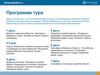 www.baikalov.ru

Программа тура
Ваше путешествие – это сочетание активного отдыха на горнолыжном комплексе на берегу
Байкала и оздоровительных процедур тибетской медицины и купание в горячих источниках
курорта Аршан. После такого отдыха вы вернѐтесь по-настоящему обновленным!

1 день

5 день

Встреча в аэропорту Иркутска. Трансфер в
Байкальск. Отдых. Катание на горных лыжах и
сноубордах.

Экскурсия в посѐлок Аршан . Экскурсии к
водопадам. Посещение монгольского рынка.
Свободное время, отдых. Купание в горячих
источниках.

2-3 дни

Отдых в Байкальске. Катание на горных лыжах 6 день
Трансфер из Жемчуга в Иркутск . По прибытии
и сноубордах на горе Соболиной. Посещение
размещение в гостинице. По желанию
оздоровительного спа-центра. Пешие
обзорная экскурсия по городу. Свободное
прогулки.
время, отдых.

4 день
Выезд из гостиницы. Трансфер в посѐлок
Жемчуг. Размещение в гостинице. Купание в
горячих источниках, прогулки по посѐлку.
Свободное время, отдых.

7 день
Трансфер из гостиницы в аэропорт. Вылет.

 