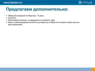 www.baikalov.ru

Предлагаем дополнительно:





Обзорная экскурсия по Иркутску – 6 день;
Алкоголь;
Организация питания, не входящего в стоимость тура;
Авиа- и железнодорожные билеты до Иркутска и обратно по самой низкой цене на
дату обращения.

 