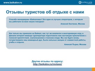 www.baikalov.ru

Отзывы туристов об отдыхе с нами
Спасибо менеджерам «Байкалова»! Это один из лучших операторов, с которым
мы работали на всех наших поездках!
Алексей Костенко, Москва

Как только мы приехали на Байкал, нас тут же вовлекли в многодневную игру, в
финале которой команда туроператора подготовила нам настоящее приключение с
полосой препятствий, скалолазанием и поиском клада. Мы как будто вновь
почувствовали наш командный дух, были сильные эмоции от совместной работы,
учебы и отдыха.
Алексей Пырко, Москва

Другие отзывы по адресу:
http://baikalov.ru/reviews/

 