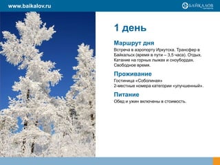 www.baikalov.ru

1 день
Маршрут дня
Встреча в аэропорту Иркутска. Трансфер в
Байкальск (время в пути – 3,5 часа). Отдых.
Катание на горных лыжах и сноубордах.
Свободное время.

Проживание
Гостиница «Соболиная»
2-местные номера категории «улучшенный».

Питание
Обед и ужин включены в стоимость.

 