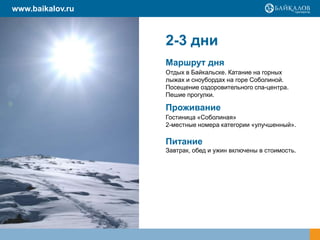 www.baikalov.ru

2-3 дни
Маршрут дня
Отдых в Байкальске. Катание на горных
лыжах и сноубордах на горе Соболиной.
Посещение оздоровительного спа-центра.
Пешие прогулки.

Проживание
Гостиница «Соболиная»
2-местные номера категории «улучшенный».

Питание
Завтрак, обед и ужин включены в стоимость.

 