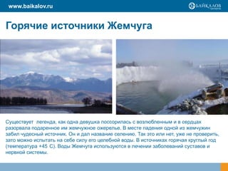 www.baikalov.ru

Горячие источники Жемчуга

Существует легенда, как одна девушка поссорилась с возлюбленным и в сердцах
разорвала подаренное им жемчужное ожерелье. В месте падения одной из жемчужин
забил чудесный источник. Он и дал название селению. Так это или нет, уже не проверить,
зато можно испытать на себе силу его целебной воды. В источниках горячая круглый год
(температура +45 С). Воды Жемчуга используются в лечении заболеваний суставов и
нервной системы.

 