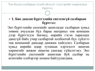 Төв болон салбарын тухай ойлголт тэдгээрийн хоорондын
бүртгэл
 1. Бие даасан бүртгэлийн системгүй салбарын

бүртгэл:
Энэ бүртгэлийн ситемийг ашигладаг салбарын хувьд
төвөөс ачуулсан бүх бараа материал төв компани
дээр бүртгэгдэх бөгөөд, өөрийн гэсэн харилцах
дансгүй байх учир салбартай холбоотой бүх гүйлгээ
төв компаний дансаар дамжин хийгдэнэ. Салбарын
хувьд өөрийн өдөр тутамын хэрэгцээт мөнгөн
хөрөнгийг жижиг мөнгөн сангаас гүйцэтгэнэ. Энэ
бүртгэлийн системийг ашиглаж буй салбар нь
агентийн хэлбэрээр зохион байгуулагдана.

 