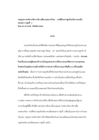 กลยุทธการบริหารจัดการข้าวเพื่อเกษตรกรไทย : กรณีศึกษากลุ่มจังหวัดภาคเหนือ
ตอนล่าง กลุ่มที่ 2
โดย ดร.วราภรณ์ ทรัพย์รวงทอง
คานา
ประเทศไทยเป็นประเทศที่มีทรัพยากรธรรมชาติที่อุดมสมบูรณ์ มีลักษณะภูมิประเทศ และ
ภูมิอากาศที่เหมาะสมต่อการเพาะปลูก ร้อยละ 80 ของครัวเรือนเกษตรทาการเพาะปลูกข้าว มี
ปริมาณการผลิตข้าวเปลือกร้อยละ 4 ของผลผลิตโลก และส่งออกเป็นอันดับ 1 ของโลก ประเทศ
ไทยเป็นประเทศผู้ส่งออกข้าวรายใหญ่แต่ประชากรที่ประกอบอาชีพทางการเกษตรของ
ไทยส่วนใหญ่ยังยากจนมีรายได้ต่ากว่าประชากรที่ประกอบอาชีพอื่นๆ มาตั้งแต่อดีต
จนถึงปัจจุบัน เนื่องจากการเพาะปลูกต้องพึ่งพิงธรรมชาติประกอบกับระบบเศรษฐกิจแบบทุน
นิยมที่หลั่งไหลเข้ามาซ้าเติมให้เกิดความทุกข์ยาก การดาเนินนโยบายเพื่อแก้ปัญหาเรื่องข้าว
ที่ผ่านมา ส่วนใหญ่เป็นการแก้ปัญหาเฉพาะหน้าและในระยะสั้นเท่านั้น ไม่ได้เป็นการแก้ไขปัญหา
ที่เกิดขึ้นอย่างถาวรและยั่งยืน ตลอดจนทาให้กลไกตลาดบิดเบือน
เพื่อให้การแก้ไขปัญหาข้าวเป็นไปอย่างเป็นระบบ เพื่อสร้างความเข้มแข็งของระบบ
การผลิต การตลาด การค้าข้าวอย่างยั่งยืน เพื่อให้เกษตรกรได้รับประโยชน์สูงสุดและมีฐานะ
ความเป็นอยู่ที่ดีขึ้น จึงได้มีการดาเนินการศึกษาเรื่องกลยุทธการบริหารจัดการข้าวเพื่อ
เกษตรกรไทย : กรณีศึกษากลุ่มจังหวัดภาคเหนือตอนล่าง กลุ่มที่ 2 เพื่อเป็นแนวทางในการกาหนด
ปรับปรุง กลยุทธการบริหารจัดการข้าวให้สอดคล้องกับสภาพแวดล้อมและบริบทของเกษตรกรใน
กลุ่มจังหวัดภาคเหนือตอนล่าง กลุ่มที่ 2 ต่อไป
 